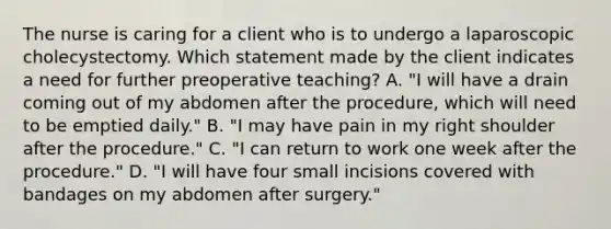 The nurse is caring for a client who is to undergo a laparoscopic cholecystectomy. Which statement made by the client indicates a need for further preoperative teaching?​ A. "I will have a drain coming out of my abdomen after the procedure, which will need to be emptied daily." B. "I may have pain in my right shoulder after the procedure."​ C. "I can return to work one week after the procedure."​ D. "I will have four small incisions covered with bandages on my abdomen after surgery."​