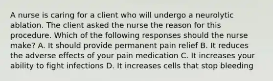 A nurse is caring for a client who will undergo a neurolytic ablation. The client asked the nurse the reason for this procedure. Which of the following responses should the nurse make? A. It should provide permanent pain relief B. It reduces the adverse effects of your pain medication C. It increases your ability to fight infections D. It increases cells that stop bleeding