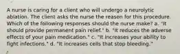 A nurse is caring for a client who will undergo a neurolytic ablation. The client asks the nurse the reason for this procedure. Which of the following responses should the nurse make? a. "It should provide permanent pain relief." b. "It reduces the adverse effects of your pain medication." c. "It increases your ability to fight infections." d. "It increases cells that stop bleeding."