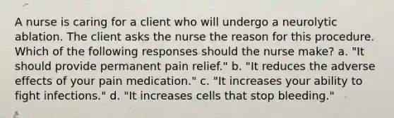 A nurse is caring for a client who will undergo a neurolytic ablation. The client asks the nurse the reason for this procedure. Which of the following responses should the nurse make? a. "It should provide permanent pain relief." b. "It reduces the adverse effects of your pain medication." c. "It increases your ability to fight infections." d. "It increases cells that stop bleeding."