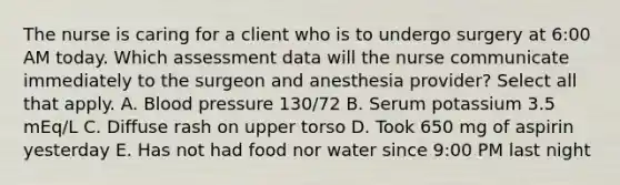 The nurse is caring for a client who is to undergo surgery at 6:00 AM today. Which assessment data will the nurse communicate immediately to the surgeon and anesthesia provider? Select all that apply. A. Blood pressure 130/72 B. Serum potassium 3.5 mEq/L C. Diffuse rash on upper torso D. Took 650 mg of aspirin yesterday E. Has not had food nor water since 9:00 PM last night