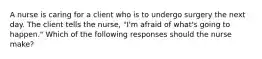 A nurse is caring for a client who is to undergo surgery the next day. The client tells the nurse, "I'm afraid of what's going to happen." Which of the following responses should the nurse make?