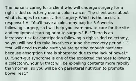 The nurse is caring for a client who will undergo surgery for a right-sided colectomy due to colon cancer. The client asks about what changes to expect after surgery. Which is the accurate response? A. "You'll have a colostomy bag for 3-6 weeks following surgery, so I will help you learn how to care for the site and equipment starting prior to surgery." B. "There is an increased risk for constipation following a right-sided colectomy, so you will need to take laxatives during the recovery period." C. "You will need to make sure you are getting enough nutrients because absorption time is shortened due to the lack of bowel." D. "Short-gut syndrome is one of the expected changes following a colectomy. Your GI tract will be expelling contents more rapidly than normal, so you will be on parenteral nutrition to promote bowel rest."