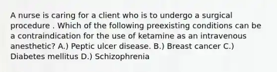 A nurse is caring for a client who is to undergo a surgical procedure . Which of the following preexisting conditions can be a contraindication for the use of ketamine as an intravenous anesthetic? A.) Peptic ulcer disease. B.) Breast cancer C.) Diabetes mellitus D.) Schizophrenia