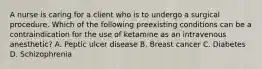 A nurse is caring for a client who is to undergo a surgical procedure. Which of the following preexisting conditions can be a contraindication for the use of ketamine as an intravenous anesthetic? A. Peptic ulcer disease B. Breast cancer C. Diabetes D. Schizophrenia