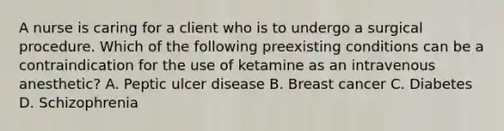 A nurse is caring for a client who is to undergo a surgical procedure. Which of the following preexisting conditions can be a contraindication for the use of ketamine as an intravenous anesthetic? A. Peptic ulcer disease B. Breast cancer C. Diabetes D. Schizophrenia