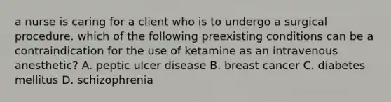 a nurse is caring for a client who is to undergo a surgical procedure. which of the following preexisting conditions can be a contraindication for the use of ketamine as an intravenous anesthetic? A. peptic ulcer disease B. breast cancer C. diabetes mellitus D. schizophrenia