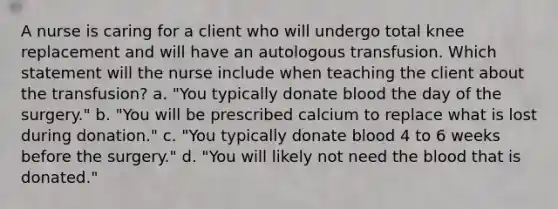 A nurse is caring for a client who will undergo total knee replacement and will have an autologous transfusion. Which statement will the nurse include when teaching the client about the transfusion? a. "You typically donate blood the day of the surgery." b. "You will be prescribed calcium to replace what is lost during donation." c. "You typically donate blood 4 to 6 weeks before the surgery." d. "You will likely not need the blood that is donated."