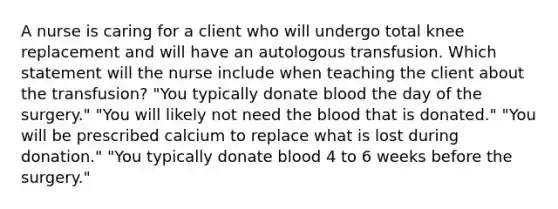 A nurse is caring for a client who will undergo total knee replacement and will have an autologous transfusion. Which statement will the nurse include when teaching the client about the transfusion? "You typically donate blood the day of the surgery." "You will likely not need the blood that is donated." "You will be prescribed calcium to replace what is lost during donation." "You typically donate blood 4 to 6 weeks before the surgery."