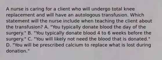 A nurse is caring for a client who will undergo total knee replacement and will have an autologous transfusion. Which statement will the nurse include when teaching the client about the transfusion? A. "You typically donate blood the day of the surgery." B. "You typically donate blood 4 to 6 weeks before the surgery." C. "You will likely not need the blood that is donated." D. "You will be prescribed calcium to replace what is lost during donation."