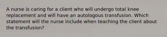 A nurse is caring for a client who will undergo total knee replacement and will have an autologous transfusion. Which statement will the nurse include when teaching the client about the transfusion?