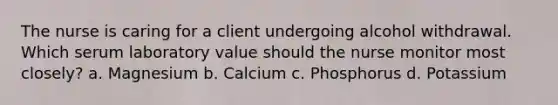 The nurse is caring for a client undergoing alcohol withdrawal. Which serum laboratory value should the nurse monitor most closely? a. Magnesium b. Calcium c. Phosphorus d. Potassium