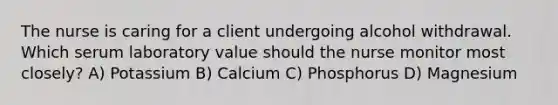 The nurse is caring for a client undergoing alcohol withdrawal. Which serum laboratory value should the nurse monitor most closely? A) Potassium B) Calcium C) Phosphorus D) Magnesium