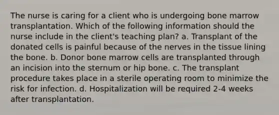 The nurse is caring for a client who is undergoing bone marrow transplantation. Which of the following information should the nurse include in the client's teaching plan? a. Transplant of the donated cells is painful because of the nerves in the tissue lining the bone. b. Donor bone marrow cells are transplanted through an incision into the sternum or hip bone. c. The transplant procedure takes place in a sterile operating room to minimize the risk for infection. d. Hospitalization will be required 2-4 weeks after transplantation.