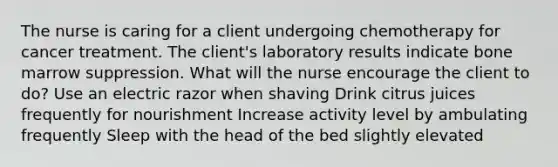 The nurse is caring for a client undergoing chemotherapy for cancer treatment. The client's laboratory results indicate bone marrow suppression. What will the nurse encourage the client to do? Use an electric razor when shaving Drink citrus juices frequently for nourishment Increase activity level by ambulating frequently Sleep with the head of the bed slightly elevated