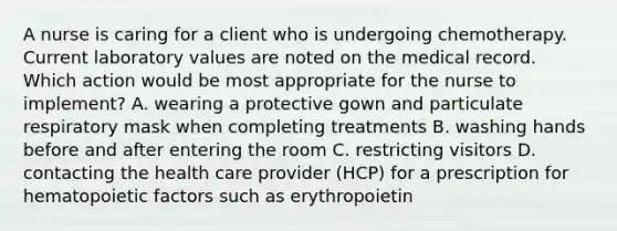 A nurse is caring for a client who is undergoing chemotherapy. Current laboratory values are noted on the medical record. Which action would be most appropriate for the nurse to implement? A. wearing a protective gown and particulate respiratory mask when completing treatments B. washing hands before and after entering the room C. restricting visitors D. contacting the health care provider (HCP) for a prescription for hematopoietic factors such as erythropoietin