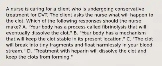 A nurse is caring for a client who is undergoing conservative treatment for DVT. The client asks the nurse what will happen to the clot. Which of the following responses should the nurse make? A. "Your body has a process called fibrinolysis that will eventually dissolve the clot." B. "Your body has a mechanism that will keep the clot stable in its present location." C. "The clot will break into tiny fragments and float harmlessly in your blood stream." D. "Treatment with heparin will dissolve the clot and keep the clots from forming."