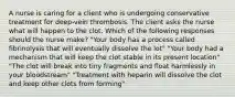 A nurse is caring for a client who is undergoing conservative treatment for deep-vein thrombosis. The client asks the nurse what will happen to the clot. Which of the following responses should the nurse make? "Your body has a process called fibrinolysis that will eventually dissolve the lot" "Your body had a mechanism that will keep the clot stable in its present location" "The clot will break into tiny fragments and float harmlessly in your bloodstream" "Treatment with heparin will dissolve the clot and keep other clots from forming"