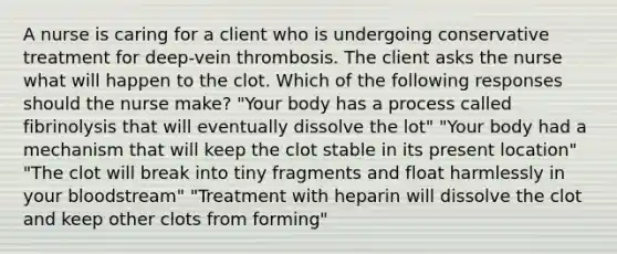 A nurse is caring for a client who is undergoing conservative treatment for deep-vein thrombosis. The client asks the nurse what will happen to the clot. Which of the following responses should the nurse make? "Your body has a process called fibrinolysis that will eventually dissolve the lot" "Your body had a mechanism that will keep the clot stable in its present location" "The clot will break into tiny fragments and float harmlessly in your bloodstream" "Treatment with heparin will dissolve the clot and keep other clots from forming"