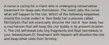 A nurse is caring for a client who is undergoing conservative treatment for deep-vein thrombosis. The client asks the nurse what will happen to the clot. Which of the following responses should the nurse make? A. Your body has a process called fibrinolysis that will eventually dissolve the clot B. Your body has a mechanism that will keep the clot stable in its present location C. The clot will break into tiny fragments and float harmlessly in your bloodstream D. Treatment with heparin will dissolve the clot and keep other clots from forming