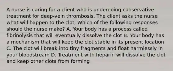 A nurse is caring for a client who is undergoing conservative treatment for deep-vein thrombosis. The client asks the nurse what will happen to the clot. Which of the following responses should the nurse make? A. Your body has a process called fibrinolysis that will eventually dissolve the clot B. Your body has a mechanism that will keep the clot stable in its present location C. The clot will break into tiny fragments and float harmlessly in your bloodstream D. Treatment with heparin will dissolve the clot and keep other clots from forming