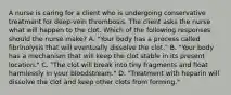 A nurse is caring for a client who is undergoing conservative treatment for deep-vein thrombosis. The client asks the nurse what will happen to the clot. Which of the following responses should the nurse make? A. "Your body has a process called fibrinolysis that will eventually dissolve the clot." B. "Your body has a mechanism that will keep the clot stable in its present location." C. "The clot will break into tiny fragments and float harmlessly in your bloodstream." D. "Treatment with heparin will dissolve the clot and keep other clots from forming."