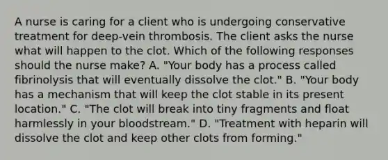 A nurse is caring for a client who is undergoing conservative treatment for deep-vein thrombosis. The client asks the nurse what will happen to the clot. Which of the following responses should the nurse make? A. "Your body has a process called fibrinolysis that will eventually dissolve the clot." B. "Your body has a mechanism that will keep the clot stable in its present location." C. "The clot will break into tiny fragments and float harmlessly in your bloodstream." D. "Treatment with heparin will dissolve the clot and keep other clots from forming."