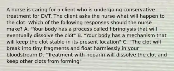 A nurse is caring for a client who is undergoing conservative treatment for DVT. The client asks the nurse what will happen to the clot. Which of the following responses should the nurse make? A. "Your body has a process called fibrinolysis that will eventually dissolve the clot" B. "Your body has a mechanism that will keep the clot stable in its present location" C. "The clot will break into tiny fragments and float harmlessly in your bloodstream D. "Treatment with heparin will dissolve the clot and keep other clots from forming"