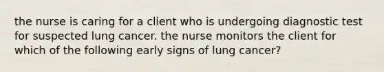 the nurse is caring for a client who is undergoing diagnostic test for suspected lung cancer. the nurse monitors the client for which of the following early signs of lung cancer?