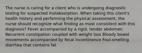 The nurse is caring for a client who is undergoing diagnostic testing for suspected malabsorption. When taking this client's health history and performing the physical assessment, the nurse should recognize what finding as most consistent with this diagnosis? Fever accompanied by a rigid, tender abdomen Recurrent constipation coupled with weight loss Bloody bowel movements accompanied by fecal incontinence Foul-smelling diarrhea that contains fat