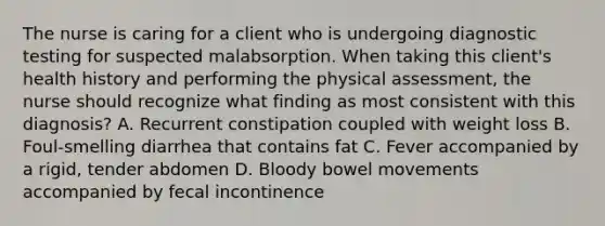 The nurse is caring for a client who is undergoing diagnostic testing for suspected malabsorption. When taking this client's health history and performing the physical assessment, the nurse should recognize what finding as most consistent with this diagnosis? A. Recurrent constipation coupled with weight loss B. Foul-smelling diarrhea that contains fat C. Fever accompanied by a rigid, tender abdomen D. Bloody bowel movements accompanied by fecal incontinence