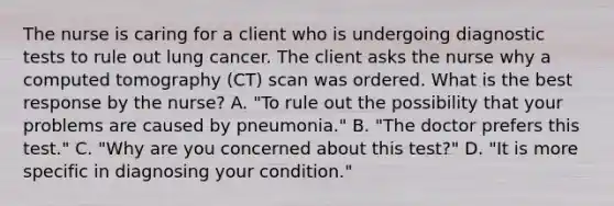 The nurse is caring for a client who is undergoing diagnostic tests to rule out lung cancer. The client asks the nurse why a computed tomography​ (CT) scan was ordered. What is the best response by the​ nurse? A. ​"To rule out the possibility that your problems are caused by​ pneumonia." B. ​"The doctor prefers this​ test." C. ​"Why are you concerned about this​ test?" D. ​"It is more specific in diagnosing your​ condition."