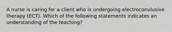 A nurse is caring for a client who is undergoing electroconvlusive therapy (ECT). Which of the following statements indicates an understanding of the teaching?