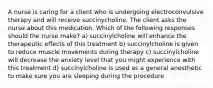 A nurse is caring for a client who is undergoing electroconvulsive therapy and will receive succinycholine. The client asks the nurse about this medication. Which of the following responses should the nurse make? a) succinylcholine will enhance the therapeutic effects of this treatment b) succinylcholine is given to reduce muscle movements during therapy c) succinylcholine will decrease the anxiety level that you might experience with this treatment d) succinylcholine is used as a general anesthetic to make sure you are sleeping during the procedure