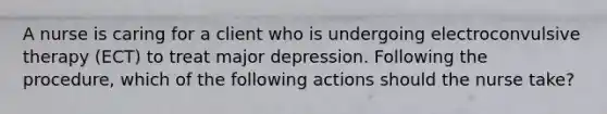 A nurse is caring for a client who is undergoing electroconvulsive therapy (ECT) to treat major depression. Following the procedure, which of the following actions should the nurse take?