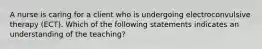 A nurse is caring for a client who is undergoing electroconvulsive therapy (ECT). Which of the following statements indicates an understanding of the teaching?