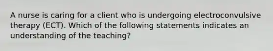 A nurse is caring for a client who is undergoing electroconvulsive therapy (ECT). Which of the following statements indicates an understanding of the teaching?