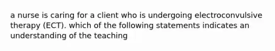 a nurse is caring for a client who is undergoing electroconvulsive therapy (ECT). which of the following statements indicates an understanding of the teaching