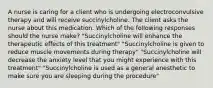 A nurse is caring for a client who is undergoing electroconvulsive therapy and will receive succinylcholine. The client asks the nurse about this medication. Which of the following responses should the nurse make? "Succinylcholine will enhance the therapeutic effects of this treatment" "Succinylcholine is given to reduce muscle movements during therapy" "Succinylcholine will decrease the anxiety level that you might experience with this treatment" "Succinylcholine is used as a general anesthetic to make sure you are sleeping during the procedure"