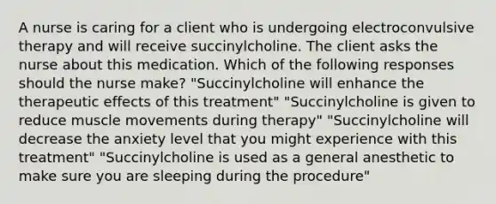 A nurse is caring for a client who is undergoing electroconvulsive therapy and will receive succinylcholine. The client asks the nurse about this medication. Which of the following responses should the nurse make? "Succinylcholine will enhance the therapeutic effects of this treatment" "Succinylcholine is given to reduce muscle movements during therapy" "Succinylcholine will decrease the anxiety level that you might experience with this treatment" "Succinylcholine is used as a general anesthetic to make sure you are sleeping during the procedure"