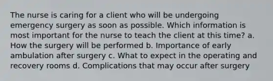 The nurse is caring for a client who will be undergoing emergency surgery as soon as possible. Which information is most important for the nurse to teach the client at this time? a. How the surgery will be performed b. Importance of early ambulation after surgery c. What to expect in the operating and recovery rooms d. Complications that may occur after surgery