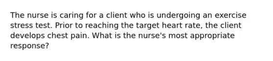 The nurse is caring for a client who is undergoing an exercise stress test. Prior to reaching the target heart rate, the client develops chest pain. What is the nurse's most appropriate response?