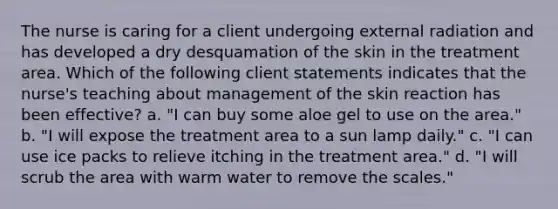 The nurse is caring for a client undergoing external radiation and has developed a dry desquamation of the skin in the treatment area. Which of the following client statements indicates that the nurse's teaching about management of the skin reaction has been effective? a. "I can buy some aloe gel to use on the area." b. "I will expose the treatment area to a sun lamp daily." c. "I can use ice packs to relieve itching in the treatment area." d. "I will scrub the area with warm water to remove the scales."