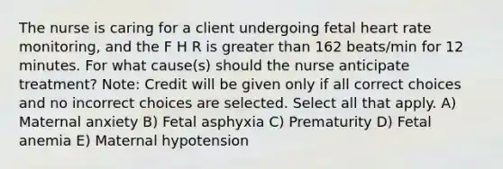 The nurse is caring for a client undergoing fetal heart rate monitoring, and the F H R is greater than 162 beats/min for 12 minutes. For what cause(s) should the nurse anticipate treatment? Note: Credit will be given only if all correct choices and no incorrect choices are selected. Select all that apply. A) Maternal anxiety B) Fetal asphyxia C) Prematurity D) Fetal anemia E) Maternal hypotension