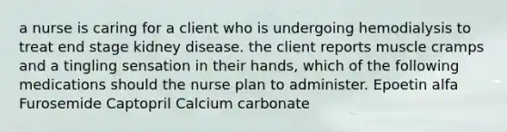 a nurse is caring for a client who is undergoing hemodialysis to treat end stage kidney disease. the client reports muscle cramps and a tingling sensation in their hands, which of the following medications should the nurse plan to administer. Epoetin alfa Furosemide Captopril Calcium carbonate