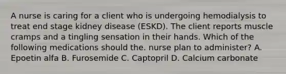 A nurse is caring for a client who is undergoing hemodialysis to treat end stage kidney disease (ESKD). The client reports muscle cramps and a tingling sensation in their hands. Which of the following medications should the. nurse plan to administer? A. Epoetin alfa B. Furosemide C. Captopril D. Calcium carbonate