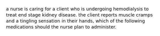 a nurse is caring for a client who is undergoing hemodialysis to treat end stage kidney disease. the client reports muscle cramps and a tingling sensation in their hands, which of the following medications should the nurse plan to administer.