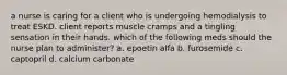 a nurse is caring for a client who is undergoing hemodialysis to treat ESKD. client reports muscle cramps and a tingling sensation in their hands. which of the following meds should the nurse plan to administer? a. epoetin alfa b. furosemide c. captopril d. calcium carbonate