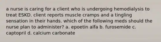 a nurse is caring for a client who is undergoing hemodialysis to treat ESKD. client reports muscle cramps and a tingling sensation in their hands. which of the following meds should the nurse plan to administer? a. epoetin alfa b. furosemide c. captopril d. calcium carbonate