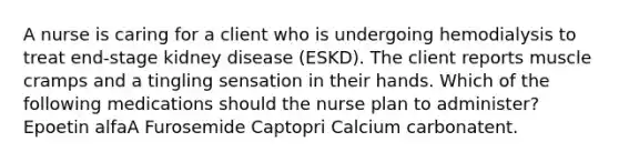 A nurse is caring for a client who is undergoing hemodialysis to treat end-stage kidney disease (ESKD). The client reports muscle cramps and a tingling sensation in their hands. Which of the following medications should the nurse plan to administer? Epoetin alfaA Furosemide Captopri Calcium carbonatent.